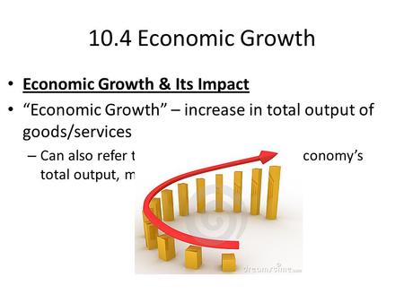 10.4 Economic Growth Economic Growth & Its Impact “Economic Growth” – increase in total output of goods/services – Can also refer to percentage increase.