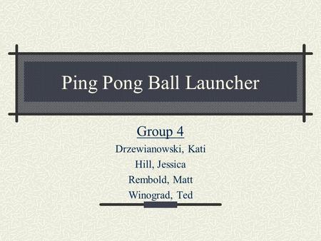 Ping Pong Ball Launcher Group 4 Drzewianowski, Kati Hill, Jessica Rembold, Matt Winograd, Ted.