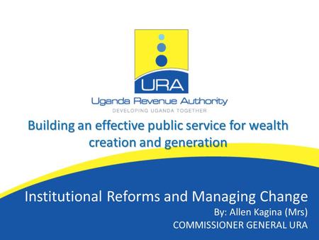 Building an effective public service for wealth creation and generation Institutional Reforms and Managing Change By: Allen Kagina (Mrs) COMMISSIONER GENERAL.