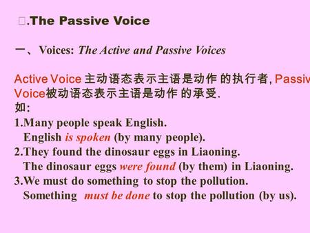 Ⅰ. The Passive Voice 一、 Voices: The Active and Passive Voices Active Voice 主动语态表示主语是动作 的执行者, Passive Voice 被动语态表示主语是动作 的承受. 如 : 1.Many people speak English.