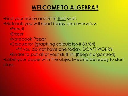 WELCOME TO ALGEBRA!! Find your name and sit in that seat. Materials you will need today and everyday: Pencil Eraser Notebook Paper Calculator (graphing.