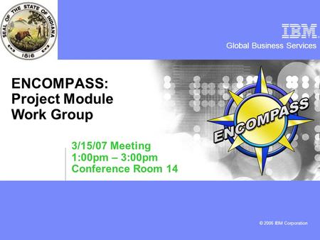 Global Business Services © 2006 IBM Corporation ENCOMPASS: Project Module Work Group 3/15/07 Meeting 1:00pm – 3:00pm Conference Room 14.