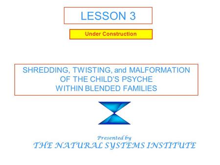 LESSON 3 SHREDDING, TWISTING, and MALFORMATION OF THE CHILD’S PSYCHE WITHIN BLENDED FAMILIES Presented by THE NATURAL SYSTEMS INSTITUTE Under Construction.