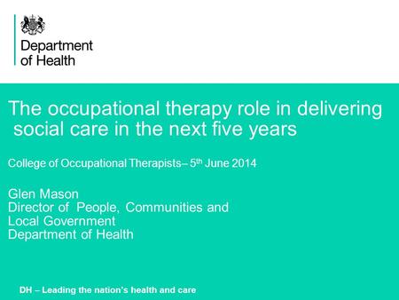 1 The occupational therapy role in delivering social care in the next five years College of Occupational Therapists– 5 th June 2014 Glen Mason Director.