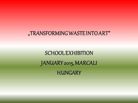 „TRANSFORMING WASTE INTO ART” SCHOOL EXHIBITION JANUARY 2015, MARCALI HUNGARY.