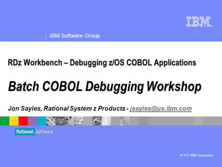 ® IBM Software Group © 2011 IBM Corporation RDz Workbench – Debugging z/OS COBOL Applications Batch COBOL Debugging Workshop Jon Sayles, Rational System.