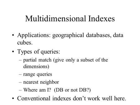 Multidimensional Indexes Applications: geographical databases, data cubes. Types of queries: –partial match (give only a subset of the dimensions) –range.