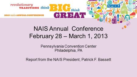 NAIS Annual Conference February 28 – March 1, 2013 Pennsylvania Convention Center Philadelphia, PA Report from the NAIS President, Patrick F. Bassett.