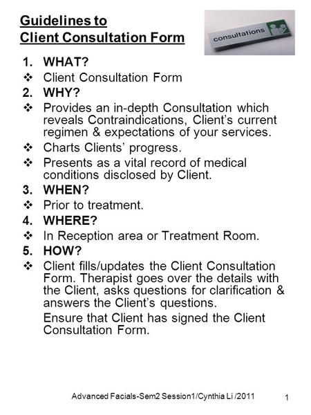 Advanced Facials-Sem2 Session1/Cynthia Li /2011 1 Guidelines to Client Consultation Form 1.WHAT?  Client Consultation Form 2.WHY?  Provides an in-depth.