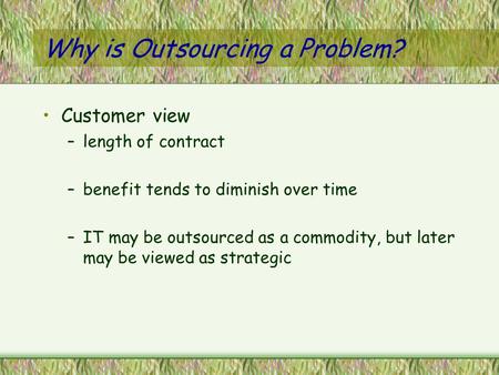 Why is Outsourcing a Problem? Customer view –length of contract –benefit tends to diminish over time –IT may be outsourced as a commodity, but later may.