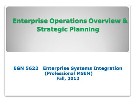 Enterprise Operations Overview & Strategic Planning EGN 5622 Enterprise Systems Integration (Professional MSEM) Fall, 2012.