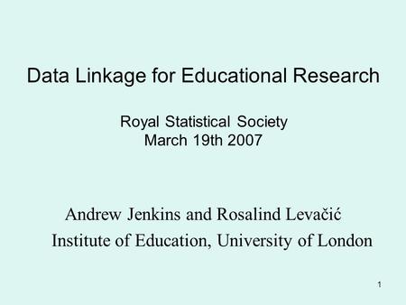 1 Data Linkage for Educational Research Royal Statistical Society March 19th 2007 Andrew Jenkins and Rosalind Levačić Institute of Education, University.