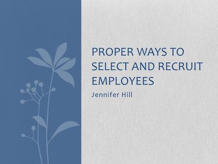 Jennifer Hill PROPER WAYS TO SELECT AND RECRUIT EMPLOYEES.