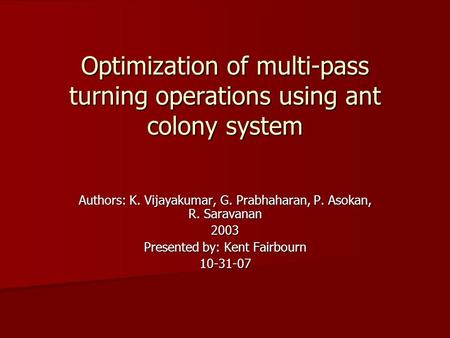 Optimization of multi-pass turning operations using ant colony system Authors: K. Vijayakumar, G. Prabhaharan, P. Asokan, R. Saravanan 2003 Presented by: