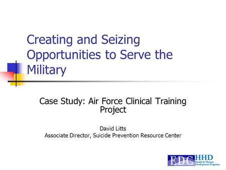 Creating and Seizing Opportunities to Serve the Military Case Study: Air Force Clinical Training Project David Litts Associate Director, Suicide Prevention.