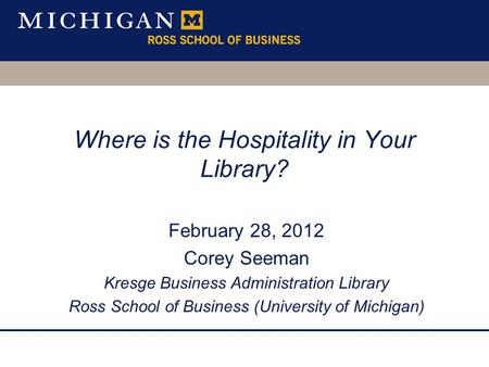 Where is the Hospitality in Your Library? February 28, 2012 Corey Seeman Kresge Business Administration Library Ross School of Business (University of.