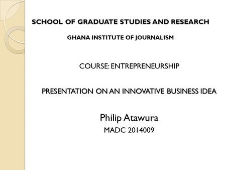 SCHOOL OF GRADUATE STUDIES AND RESEARCH GHANA INSTITUTE OF JOURNALISM COURSE: ENTREPRENEURSHIP PRESENTATION ON AN INNOVATIVE BUSINESS IDEA Philip Atawura.