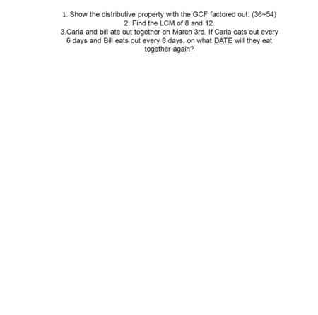 1. Show the distributive property with the GCF factored out: (36+54) 2. Find the LCM of 8 and 12. 3.Carla and bill ate out together on March 3rd. If Carla.