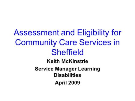 Assessment and Eligibility for Community Care Services in Sheffield Keith McKinstrie Service Manager Learning Disabilities April 2009.