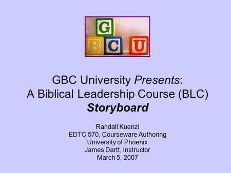 GBC University Presents: A Biblical Leadership Course (BLC) Storyboard Randall Kuenzi EDTC 570, Courseware Authoring University of Phoenix James Dartt,