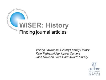 WISER: History Finding journal articles Valerie Lawrence, History Faculty Library Kate Petherbridge, Upper Camera Jane Rawson, Vere Harmsworth Library.