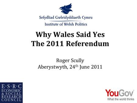 Why Wales Said Yes The 2011 Referendum Roger Scully Aberystwyth, 24 th June 2011.