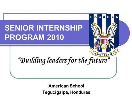 SENIOR INTERNSHIP PROGRAM 2010 “Building leaders for the future” American School Tegucigalpa, Honduras.