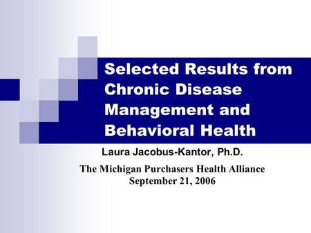 Selected Results from Chronic Disease Management and Behavioral Health Laura Jacobus-Kantor, Ph.D. The Michigan Purchasers Health Alliance September 21,