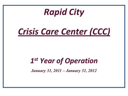 Rapid City Crisis Care Center (CCC) 1 st Year of Operation January 31, 2011 – January 31, 2012.