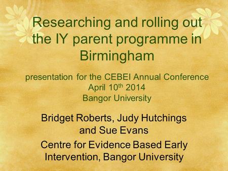 Researching and rolling out the IY parent programme in Birmingham presentation for the CEBEI Annual Conference April 10 th 2014 Bangor University Bridget.