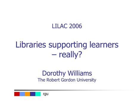 Rgu LILAC 2006 Libraries supporting learners – really? Dorothy Williams The Robert Gordon University.