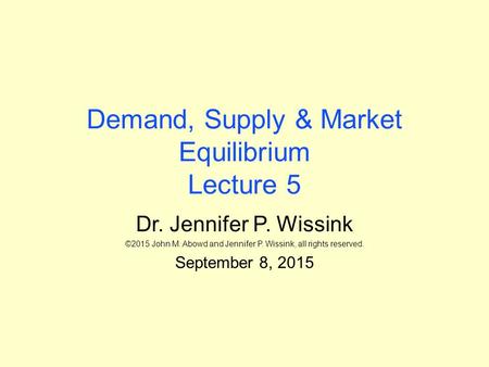 Demand, Supply & Market Equilibrium Lecture 5 Dr. Jennifer P. Wissink ©2015 John M. Abowd and Jennifer P. Wissink, all rights reserved. September 8, 2015.