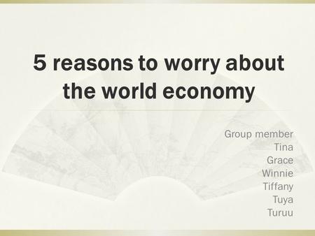 5 reasons to worry about the world economy Group member Tina Grace Winnie Tiffany Tuya Turuu.