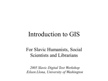 Introduction to GIS For Slavic Humanists, Social Scientists and Librarians 2005 Slavic Digital Text Workshop Eileen Llona, University of Washington.