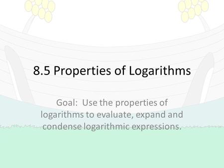 8.5 Properties of Logarithms Goal: Use the properties of logarithms to evaluate, expand and condense logarithmic expressions.