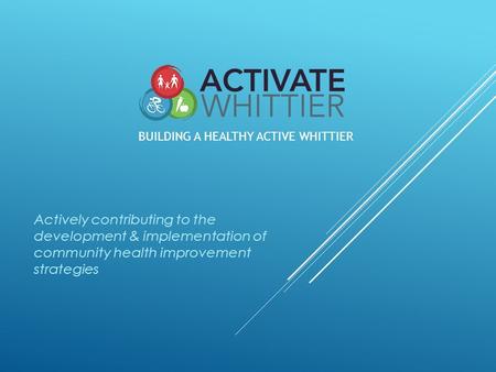 Actively contributing to the development & implementation of community health improvement strategies BUILDING A HEALTHY ACTIVE WHITTIER.