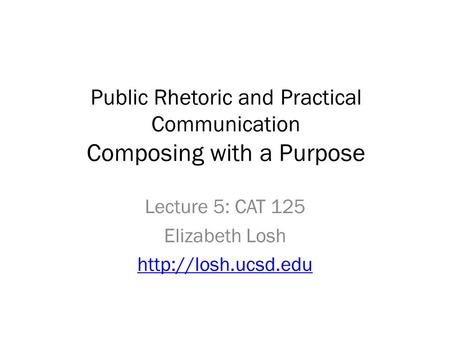 Public Rhetoric and Practical Communication Composing with a Purpose Lecture 5: CAT 125 Elizabeth Losh