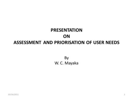 PRESENTATION ON ASSESSMENT AND PRIORISATION OF USER NEEDS By W. C. Mayaka 10/16/20111.