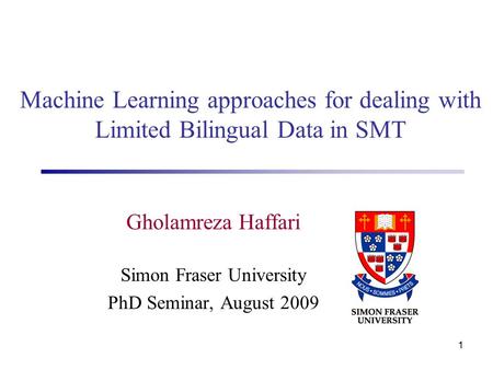 1 Gholamreza Haffari Simon Fraser University PhD Seminar, August 2009 Machine Learning approaches for dealing with Limited Bilingual Data in SMT.