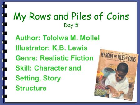 My Rows and Piles of Coins Day 5 Author: Tololwa M. Mollel Illustrator: K.B. Lewis Genre: Realistic Fiction Skill: Character and Setting, Story Structure.