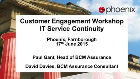 Customer Engagement Workshop IT Service Continuity Phoenix, Farnborough 17 th June 2015 Paul Gant, Head of BCM Assurance David Davies, BCM Assurance Consultant.