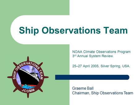 Ship Observations Team NOAA Climate Observations Program 3 rd Annual System Review. 25–27 April 2005, Silver Spring, USA. Graeme Ball Chairman, Ship Observations.