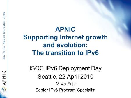 APNIC Supporting Internet growth and evolution: The transition to IPv6 ISOC IPv6 Deployment Day Seattle, 22 April 2010 Miwa Fujii Senior IPv6 Program Specialist.