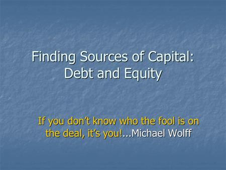 Finding Sources of Capital: Debt and Equity If you don’t know who the fool is on the deal, it’s you!...Michael Wolff.