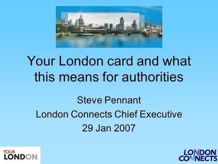 Your London card and what this means for authorities Steve Pennant London Connects Chief Executive 29 Jan 2007.