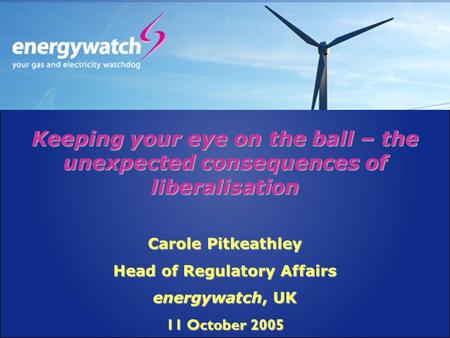 Keeping your eye on the ball – the unexpected consequences of liberalisation Carole Pitkeathley Head of Regulatory Affairs energywatch, UK 11 October 2005.