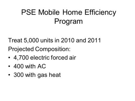 PSE Mobile Home Efficiency Program Treat 5,000 units in 2010 and 2011 Projected Composition: 4,700 electric forced air 400 with AC 300 with gas heat.