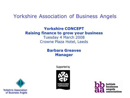 Yorkshire Association of Business Angels Yorkshire CONCEPT Raising finance to grow your business Tuesday 4 March 2008 Crowne Plaza Hotel, Leeds Barbara.