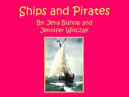 Ships and Pirates By: Jena Bishop and Jennifer Witczak.