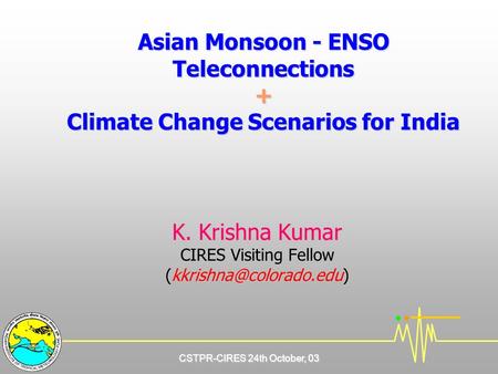 CSTPR-CIRES 24th October, 03 Asian Monsoon - ENSO Teleconnections + Climate Change Scenarios for India K. Krishna Kumar CIRES Visiting Fellow